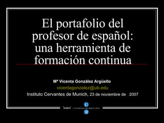 El portafolio del profesor de español: una herramienta de formación continua Mª Vicenta González Argüello   [email_address] Instituto Cervantes de Munich,  23 de noviembre de  2007 