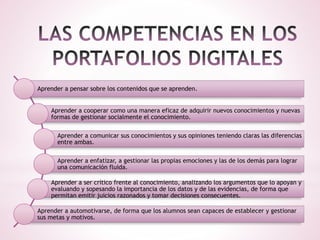 Aprender a pensar sobre los contenidos que se aprenden.
Aprender a cooperar como una manera eficaz de adquirir nuevos conocimientos y nuevas
formas de gestionar socialmente el conocimiento.
Aprender a comunicar sus conocimientos y sus opiniones teniendo claras las diferencias
entre ambas.
Aprender a enfatizar, a gestionar las propias emociones y las de los demás para lograr
una comunicación fluida.
Aprender a ser crítico frente al conocimiento, analizando los argumentos que lo apoyan y
evaluando y sopesando la importancia de los datos y de las evidencias, de forma que
permitan emitir juicios razonados y tomar decisiones consecuentes.
Aprender a automotivarse, de forma que los alumnos sean capaces de establecer y gestionar
sus metas y motivos.
 