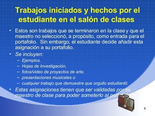 Trabajos iniciados y hechos por el estudiante en el salón de clases   Estos son trabajos que se terminaron en la clase y que el maestro no seleccionó, a propósito, como entrada para el portafolio.  Sin embargo, el estudiante decide añadir esta asignación a su portafolio.  Se incluyen: Ejemplos,  Hojas de Investigación,  fotos/video de proyectos de arte,  presentaciones musicales o  cualquier trabajo que demuestre que orgullo estudiantil.  Estas asignaciones tienen que ser validadas por su maestro de clase para poder someterlo al portafolio   