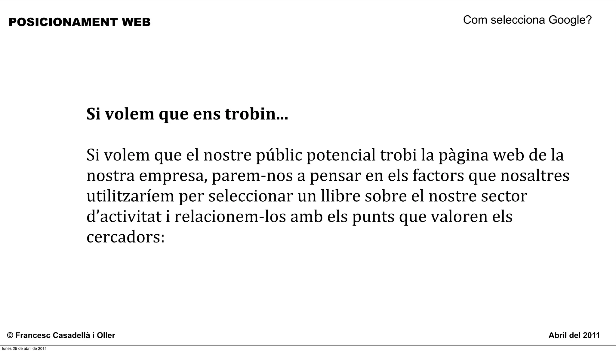 POSICIONAMENT WEB                                                                                         Com selecciona Google?




                            Si	
  volem	
  que	
  ens	
  trobin...

                            Si	
  volem	
  que	
  el	
  nostre	
  públic	
  potencial	
  trobi	
  la	
  pàgina	
  web	
  de	
  la	
  
                            nostra	
  empresa,	
  parem-­‐nos	
  a	
  pensar	
  en	
  els	
  factors	
  que	
  nosaltres	
  
                            utilitzaríem	
  per	
  seleccionar	
  un	
  llibre	
  sobre	
  el	
  nostre	
  sector	
  
                            d’activitat	
  i	
  relacionem-­‐los	
  amb	
  els	
  punts	
  que	
  valoren	
  els	
  
                            cercadors:	
  	
  




  © Francesc Casadellà i Oller                                                                                                 Abril del 2011
lunes 25 de abril de 2011
 