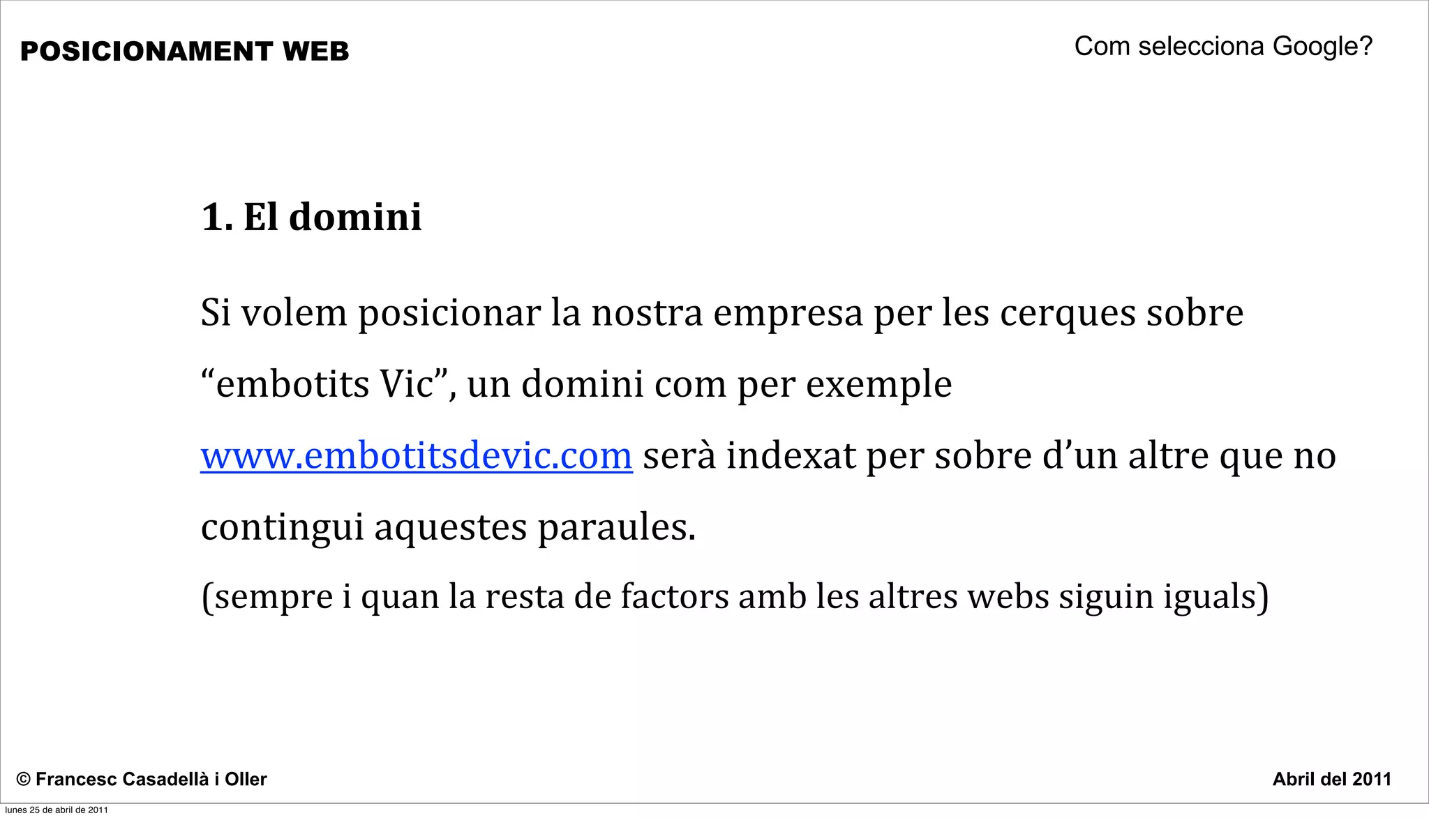 POSICIONAMENT WEB                                                                                             Com selecciona Google?




                            1.	
  El	
  domini

                            Si	
  volem	
  posicionar	
  la	
  nostra	
  empresa	
  per	
  les	
  cerques	
  sobre	
  
                            “embotits	
  Vic”,	
  un	
  domini	
  com	
  per	
  exemple	
  
                            www.embotitsdevic.com	
  serà	
  indexat	
  per	
  sobre	
  d’un	
  altre	
  que	
  no	
  
                            contingui	
  aquestes	
  paraules.	
  
                            (sempre	
  i	
  quan	
  la	
  resta	
  de	
  factors	
  amb	
  les	
  altres	
  webs	
  siguin	
  iguals)



  © Francesc Casadellà i Oller                                                                                                          Abril del 2011
lunes 25 de abril de 2011
 