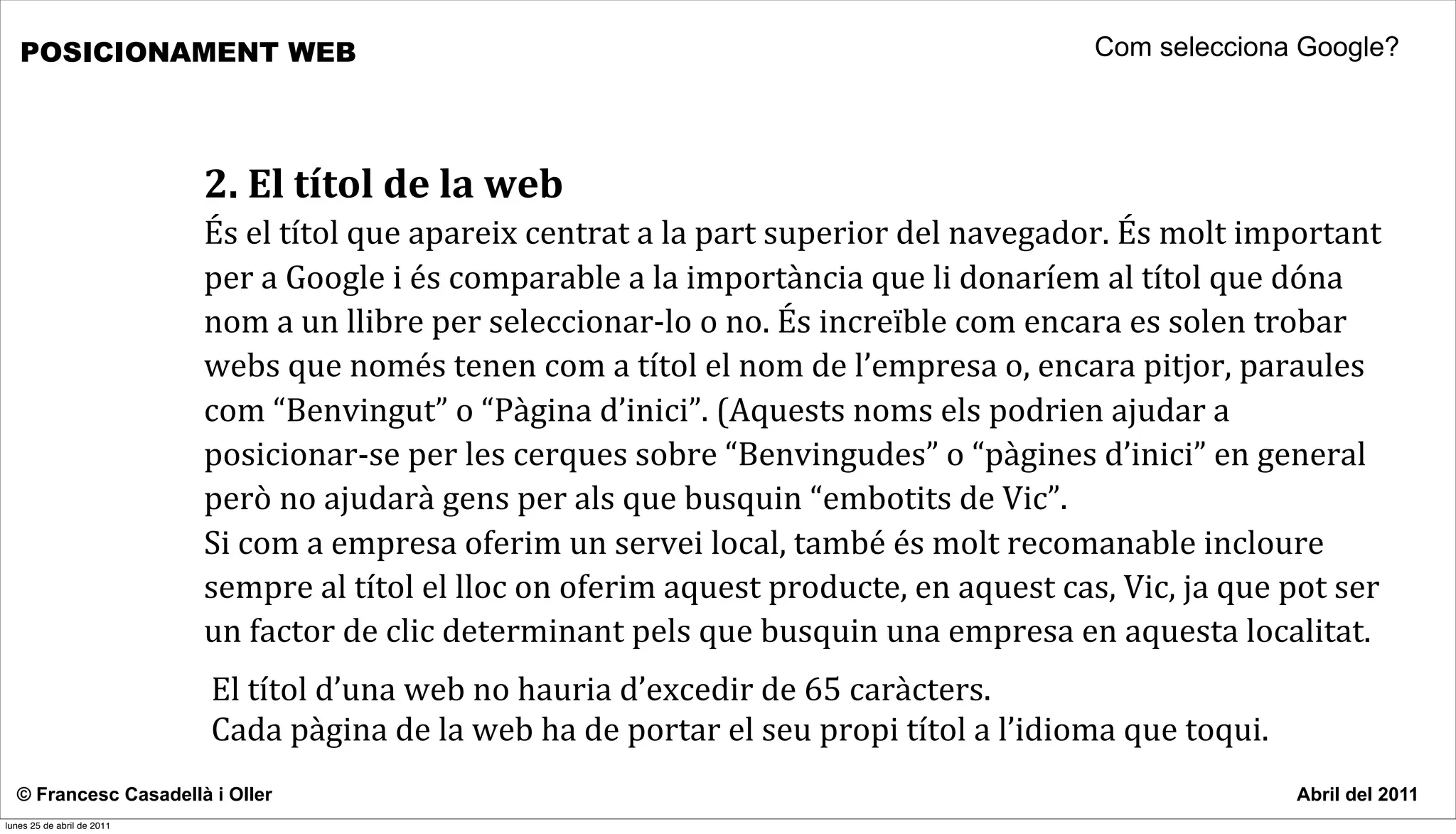 POSICIONAMENT WEB                                                                                                                 Com selecciona Google?




                            2.	
  El	
  títol	
  de	
  la	
  web
                            És	
  el	
  títol	
  que	
  apareix	
  centrat	
  a	
  la	
  part	
  superior	
  del	
  navegador.	
  És	
  molt	
  important	
  
                            per	
  a	
  Google	
  i	
  és	
  comparable	
  a	
  la	
  importància	
  que	
  li	
  donaríem	
  al	
  títol	
  que	
  dóna	
  
                            nom	
  a	
  un	
  llibre	
  per	
  seleccionar-­‐lo	
  o	
  no.	
  És	
  increïble	
  com	
  encara	
  es	
  solen	
  trobar	
  
                            webs	
  que	
  només	
  tenen	
  com	
  a	
  títol	
  el	
  nom	
  de	
  l’empresa	
  o,	
  encara	
  pitjor,	
  paraules	
  
                            com	
  “Benvingut”	
  o	
  “Pàgina	
  d’inici”.	
  (Aquests	
  noms	
  els	
  podrien	
  ajudar	
  a	
  
                            posicionar-­‐se	
  per	
  les	
  cerques	
  sobre	
  “Benvingudes”	
  o	
  “pàgines	
  d’inici”	
  en	
  general	
  
                            però	
  no	
  ajudarà	
  gens	
  per	
  als	
  que	
  busquin	
  “embotits	
  de	
  Vic”.	
  	
  
                            Si	
  com	
  a	
  empresa	
  oferim	
  un	
  servei	
  local,	
  també	
  és	
  molt	
  recomanable	
  incloure	
  
                            sempre	
  al	
  títol	
  el	
  lloc	
  on	
  oferim	
  aquest	
  producte,	
  en	
  aquest	
  cas,	
  Vic,	
  ja	
  que	
  pot	
  ser	
  
                            un	
  factor	
  de	
  clic	
  determinant	
  pels	
  que	
  busquin	
  una	
  empresa	
  en	
  aquesta	
  localitat.	
  
                            El	
  títol	
  d’una	
  web	
  no	
  hauria	
  d’excedir	
  de	
  65	
  caràcters.	
  
                            Cada	
  pàgina	
  de	
  la	
  web	
  ha	
  de	
  portar	
  el	
  seu	
  propi	
  títol	
  a	
  l’idioma	
  que	
  toqui.	
  	
  
  © Francesc Casadellà i Oller                                                                                                                                 Abril del 2011
lunes 25 de abril de 2011
 