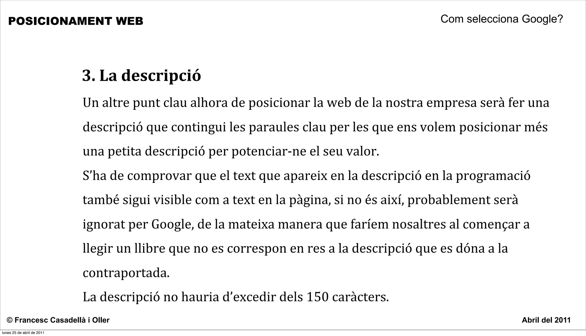 POSICIONAMENT WEB                                                                                                                  Com selecciona Google?




                            3.	
  La	
  descripció
                            Un	
  altre	
  punt	
  clau	
  alhora	
  de	
  posicionar	
  la	
  web	
  de	
  la	
  nostra	
  empresa	
  serà	
  fer	
  una	
  
                            descripció	
  que	
  contingui	
  les	
  paraules	
  clau	
  per	
  les	
  que	
  ens	
  volem	
  posicionar	
  més	
  
                            una	
  petita	
  descripció	
  per	
  potenciar-­‐ne	
  el	
  seu	
  valor.	
  
                            S’ha	
  de	
  comprovar	
  que	
  el	
  text	
  que	
  apareix	
  en	
  la	
  descripció	
  en	
  la	
  programació	
  
                            també	
  sigui	
  visible	
  com	
  a	
  text	
  en	
  la	
  pàgina,	
  si	
  no	
  és	
  així,	
  probablement	
  serà	
  
                            ignorat	
  per	
  Google,	
  de	
  la	
  mateixa	
  manera	
  que	
  faríem	
  nosaltres	
  al	
  començar	
  a	
  
                            llegir	
  un	
  llibre	
  que	
  no	
  es	
  correspon	
  en	
  res	
  a	
  la	
  descripció	
  que	
  es	
  dóna	
  a	
  la	
  
                            contraportada.
                            La	
  descripció	
  no	
  hauria	
  d’excedir	
  dels	
  150	
  caràcters.	
  
  © Francesc Casadellà i Oller                                                                                                                                 Abril del 2011
lunes 25 de abril de 2011
 