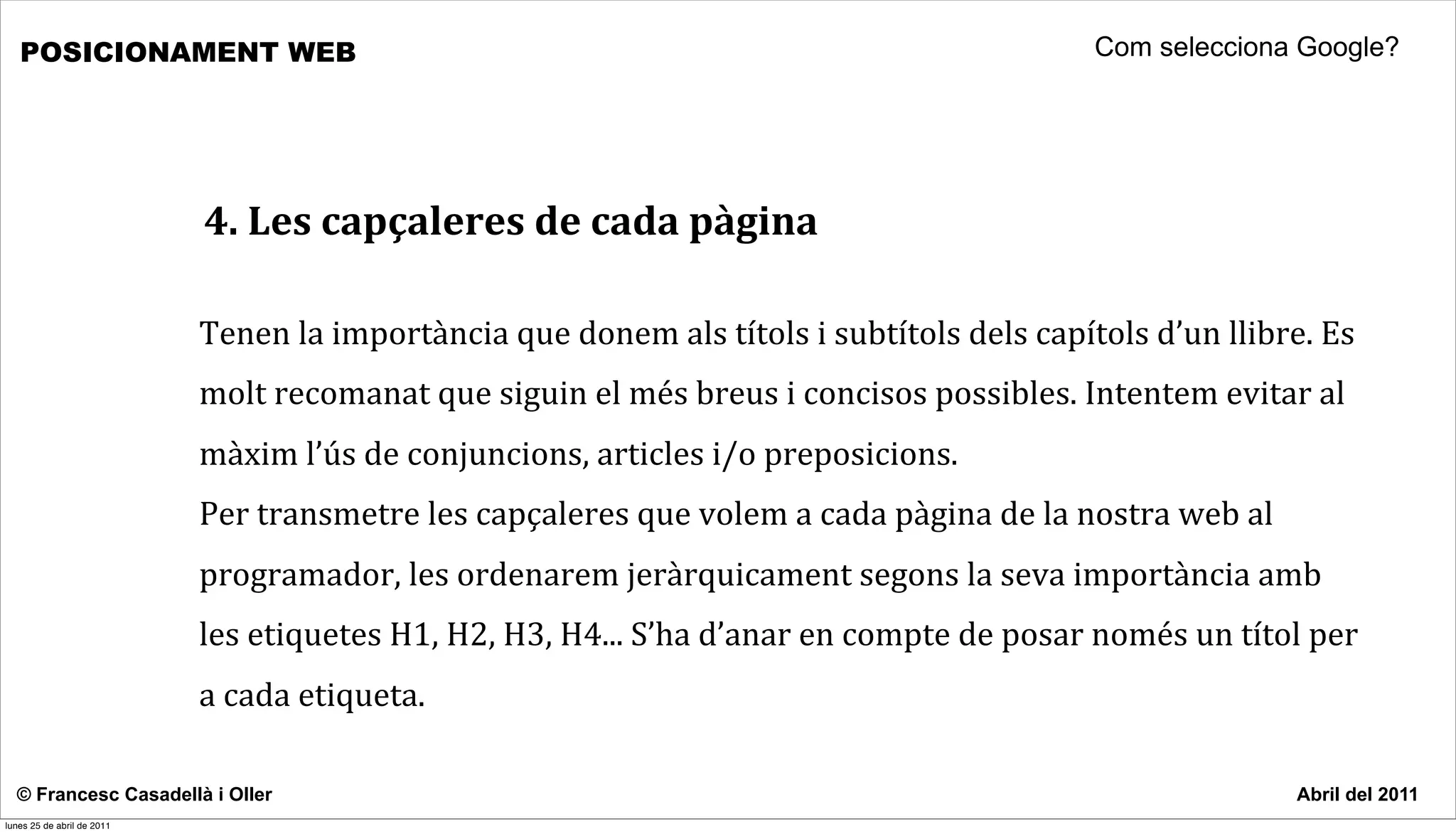 POSICIONAMENT WEB                                                                                                           Com selecciona Google?




                            4.	
  Les	
  capçaleres	
  de	
  cada	
  pàgina

                            Tenen	
  la	
  importància	
  que	
  donem	
  als	
  títols	
  i	
  subtítols	
  dels	
  capítols	
  d’un	
  llibre.	
  Es	
  
                            molt	
  recomanat	
  que	
  siguin	
  el	
  més	
  breus	
  i	
  concisos	
  possibles.	
  Intentem	
  evitar	
  al	
  
                            màxim	
  l’ús	
  de	
  conjuncions,	
  articles	
  i/o	
  preposicions.	
  
                            Per	
  transmetre	
  les	
  capçaleres	
  que	
  volem	
  a	
  cada	
  pàgina	
  de	
  la	
  nostra	
  web	
  al	
  
                            programador,	
  les	
  ordenarem	
  jeràrquicament	
  segons	
  la	
  seva	
  importància	
  amb	
  
                            les	
  etiquetes	
  H1,	
  H2,	
  H3,	
  H4...	
  S’ha	
  d’anar	
  en	
  compte	
  de	
  posar	
  només	
  un	
  títol	
  per	
  
                            a	
  cada	
  etiqueta.	
  	
  

  © Francesc Casadellà i Oller                                                                                                                        Abril del 2011
lunes 25 de abril de 2011
 