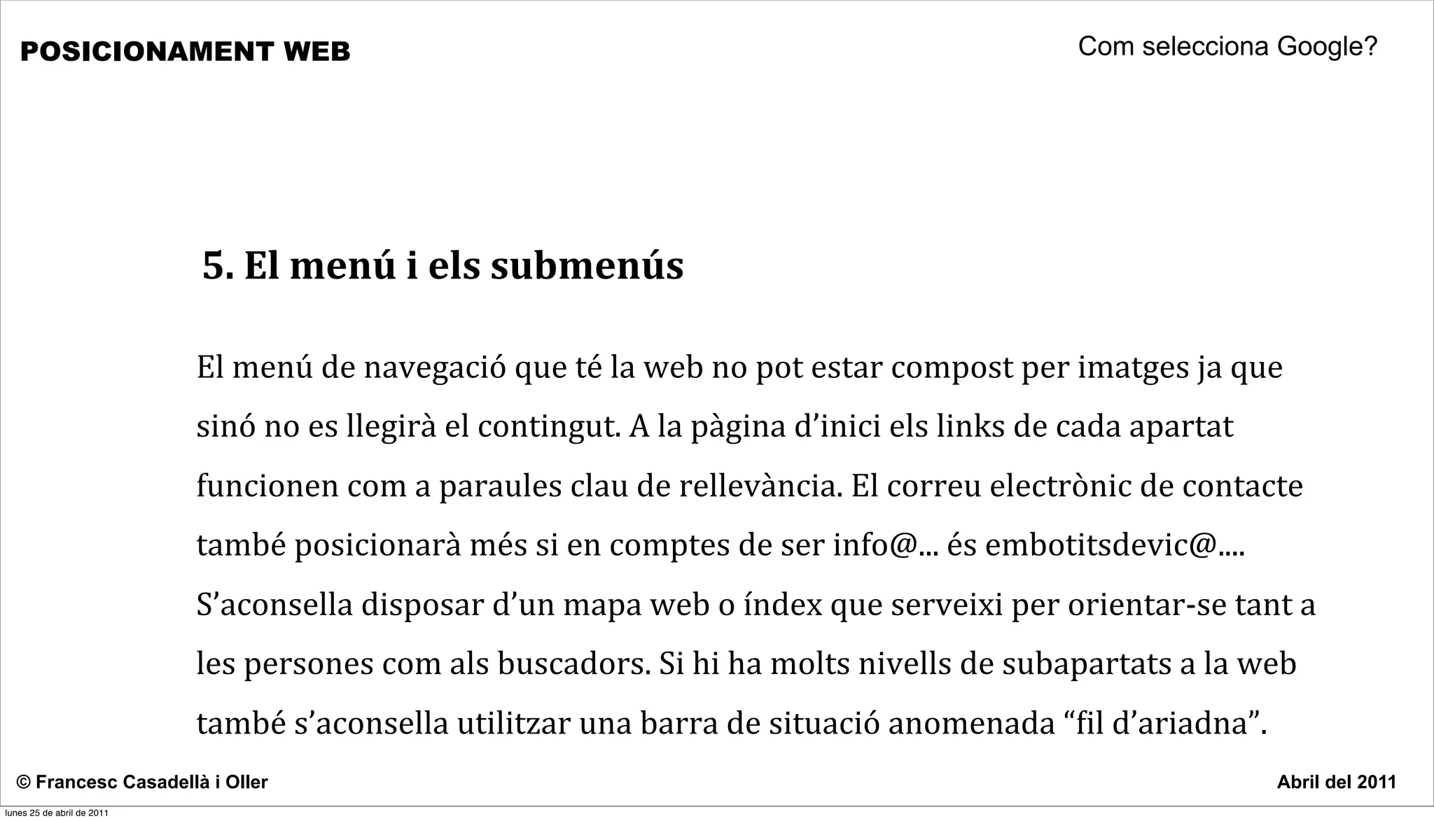 POSICIONAMENT WEB                                                                                                                Com selecciona Google?




                            5.	
  El	
  menú	
  i	
  els	
  submenús

                            El	
  menú	
  de	
  navegació	
  que	
  té	
  la	
  web	
  no	
  pot	
  estar	
  compost	
  per	
  imatges	
  ja	
  que	
  
                            sinó	
  no	
  es	
  llegirà	
  el	
  contingut.	
  A	
  la	
  pàgina	
  d’inici	
  els	
  links	
  de	
  cada	
  apartat	
  
                            funcionen	
  com	
  a	
  paraules	
  clau	
  de	
  rellevància.	
  El	
  correu	
  electrònic	
  de	
  contacte	
  
                            també	
  posicionarà	
  més	
  si	
  en	
  comptes	
  de	
  ser	
  info@...	
  és	
  embotitsdevic@....	
  
                            S’aconsella	
  disposar	
  d’un	
  mapa	
  web	
  o	
  índex	
  que	
  serveixi	
  per	
  orientar-­‐se	
  tant	
  a	
  
                            les	
  persones	
  com	
  als	
  buscadors.	
  Si	
  hi	
  ha	
  molts	
  nivells	
  de	
  subapartats	
  a	
  la	
  web	
  
                            també	
  s’aconsella	
  utilitzar	
  una	
  barra	
  de	
  situació	
  anomenada	
  “cil	
  d’ariadna”.	
  
  © Francesc Casadellà i Oller                                                                                                                             Abril del 2011
lunes 25 de abril de 2011
 