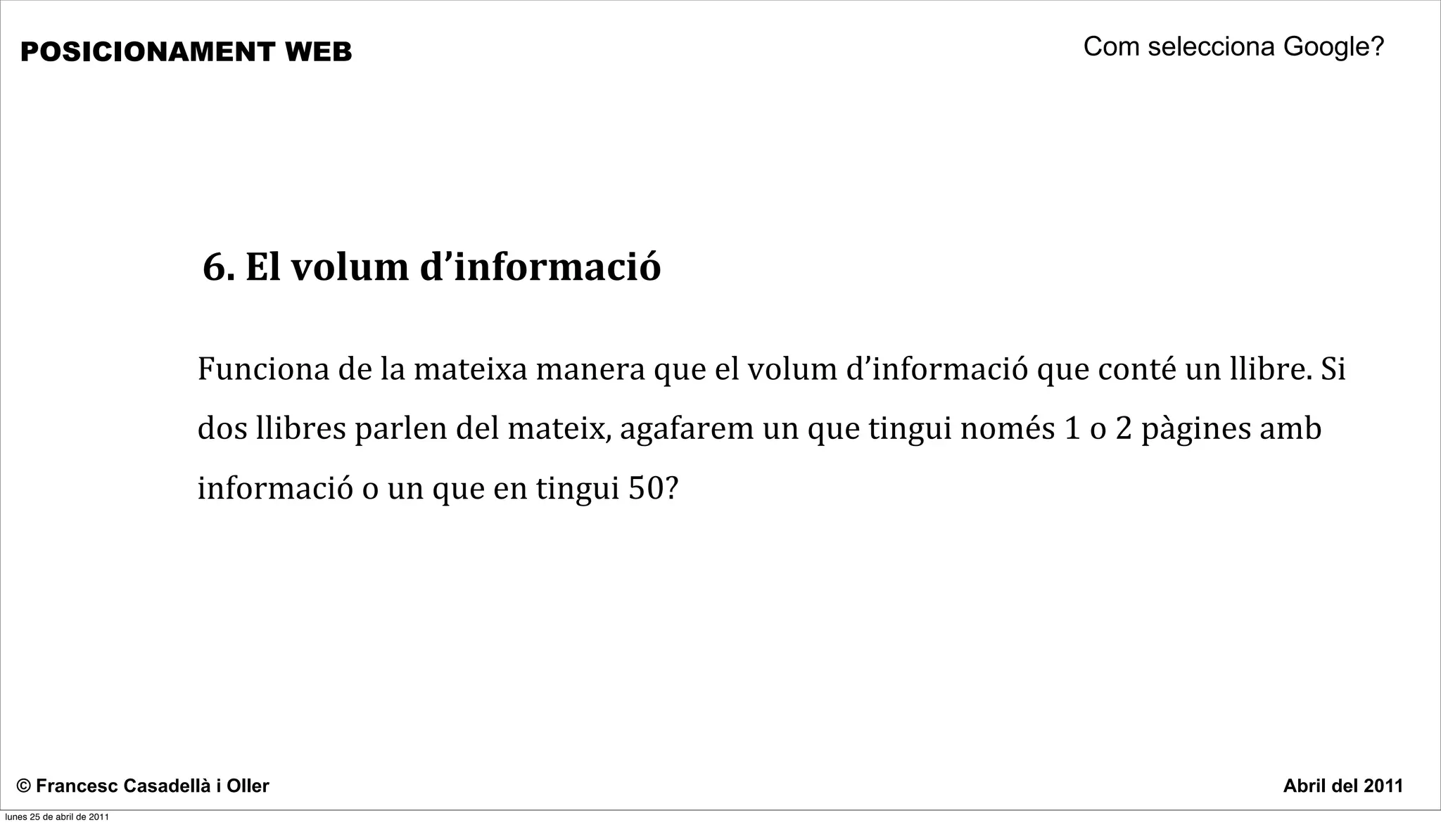 POSICIONAMENT WEB                                                                                                        Com selecciona Google?




                            6.	
  El	
  volum	
  d’informació

                            Funciona	
  de	
  la	
  mateixa	
  manera	
  que	
  el	
  volum	
  d’informació	
  que	
  conté	
  un	
  llibre.	
  Si	
  
                            dos	
  llibres	
  parlen	
  del	
  mateix,	
  agafarem	
  un	
  que	
  tingui	
  només	
  1	
  o	
  2	
  pàgines	
  amb	
  
                            informació	
  o	
  un	
  que	
  en	
  tingui	
  50?	
  




  © Francesc Casadellà i Oller                                                                                                                   Abril del 2011
lunes 25 de abril de 2011
 