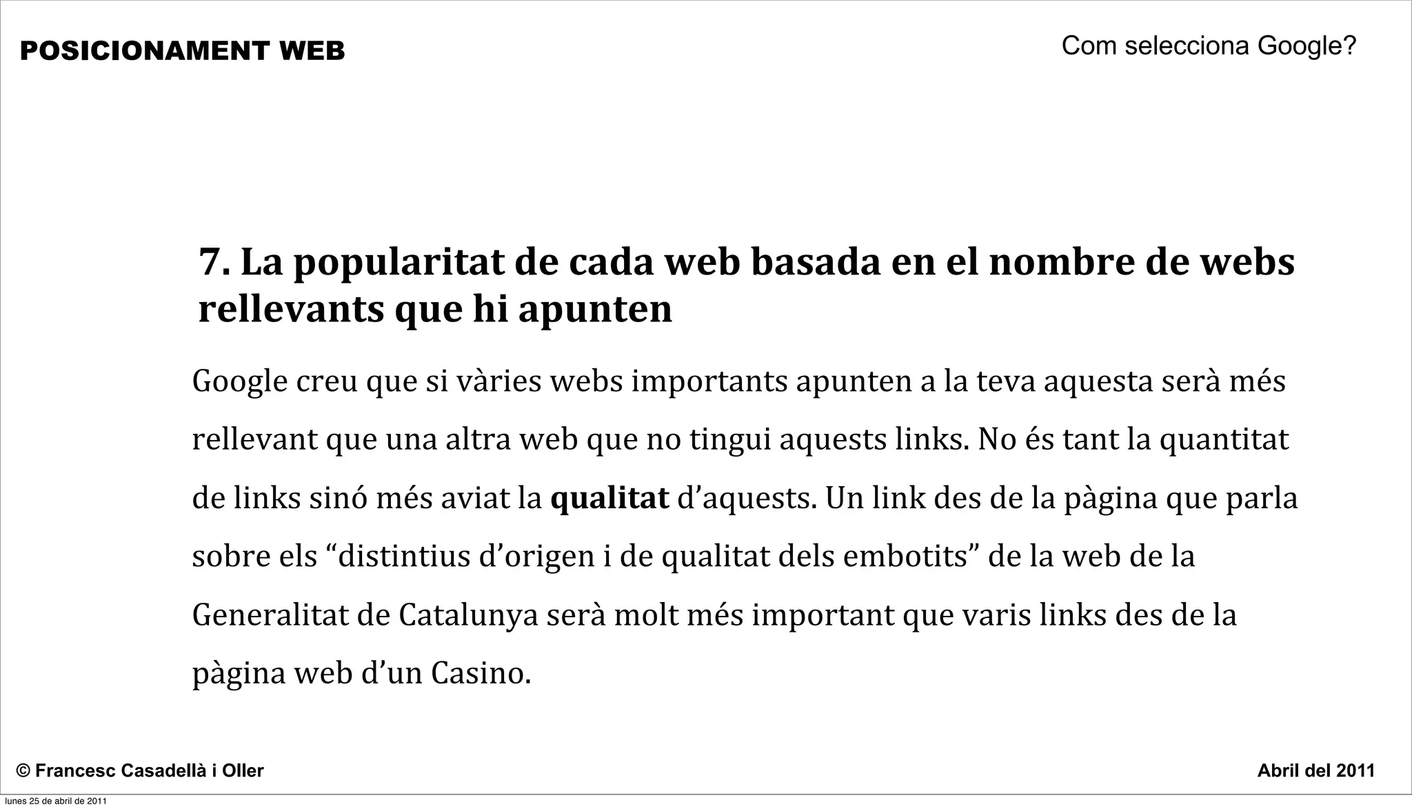 POSICIONAMENT WEB                                                                                                             Com selecciona Google?




                            7.	
  La	
  popularitat	
  de	
  cada	
  web	
  basada	
  en	
  el	
  nombre	
  de	
  webs	
  
                            rellevants	
  que	
  hi	
  apunten
                            Google	
  creu	
  que	
  si	
  vàries	
  webs	
  importants	
  apunten	
  a	
  la	
  teva	
  aquesta	
  serà	
  més	
  
                            rellevant	
  que	
  una	
  altra	
  web	
  que	
  no	
  tingui	
  aquests	
  links.	
  No	
  és	
  tant	
  la	
  quantitat	
  
                            de	
  links	
  sinó	
  més	
  aviat	
  la	
  qualitat	
  d’aquests.	
  Un	
  link	
  des	
  de	
  la	
  pàgina	
  que	
  parla	
  
                            sobre	
  els	
  “distintius	
  d’origen	
  i	
  de	
  qualitat	
  dels	
  embotits”	
  de	
  la	
  web	
  de	
  la	
  
                            Generalitat	
  de	
  Catalunya	
  serà	
  molt	
  més	
  important	
  que	
  varis	
  links	
  des	
  de	
  la	
  
                            pàgina	
  web	
  d’un	
  Casino.	
  

  © Francesc Casadellà i Oller                                                                                                                          Abril del 2011
lunes 25 de abril de 2011
 