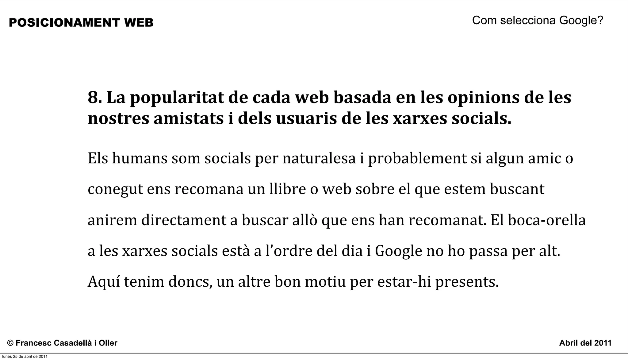 POSICIONAMENT WEB                                                                                                          Com selecciona Google?




                            8.	
  La	
  popularitat	
  de	
  cada	
  web	
  basada	
  en	
  les	
  opinions	
  de	
  les	
  
                            nostres	
  amistats	
  i	
  dels	
  usuaris	
  de	
  les	
  xarxes	
  socials.

                            Els	
  humans	
  som	
  socials	
  per	
  naturalesa	
  i	
  probablement	
  si	
  algun	
  amic	
  o	
  
                            conegut	
  ens	
  recomana	
  un	
  llibre	
  o	
  web	
  sobre	
  el	
  que	
  estem	
  buscant	
  
                            anirem	
  directament	
  a	
  buscar	
  allò	
  que	
  ens	
  han	
  recomanat.	
  El	
  boca-­‐orella	
  
                            a	
  les	
  xarxes	
  socials	
  està	
  a	
  l’ordre	
  del	
  dia	
  i	
  Google	
  no	
  ho	
  passa	
  per	
  alt.	
  
                            Aquí	
  tenim	
  doncs,	
  un	
  altre	
  bon	
  motiu	
  per	
  estar-­‐hi	
  presents.	
  	
  


  © Francesc Casadellà i Oller                                                                                                                      Abril del 2011
lunes 25 de abril de 2011
 