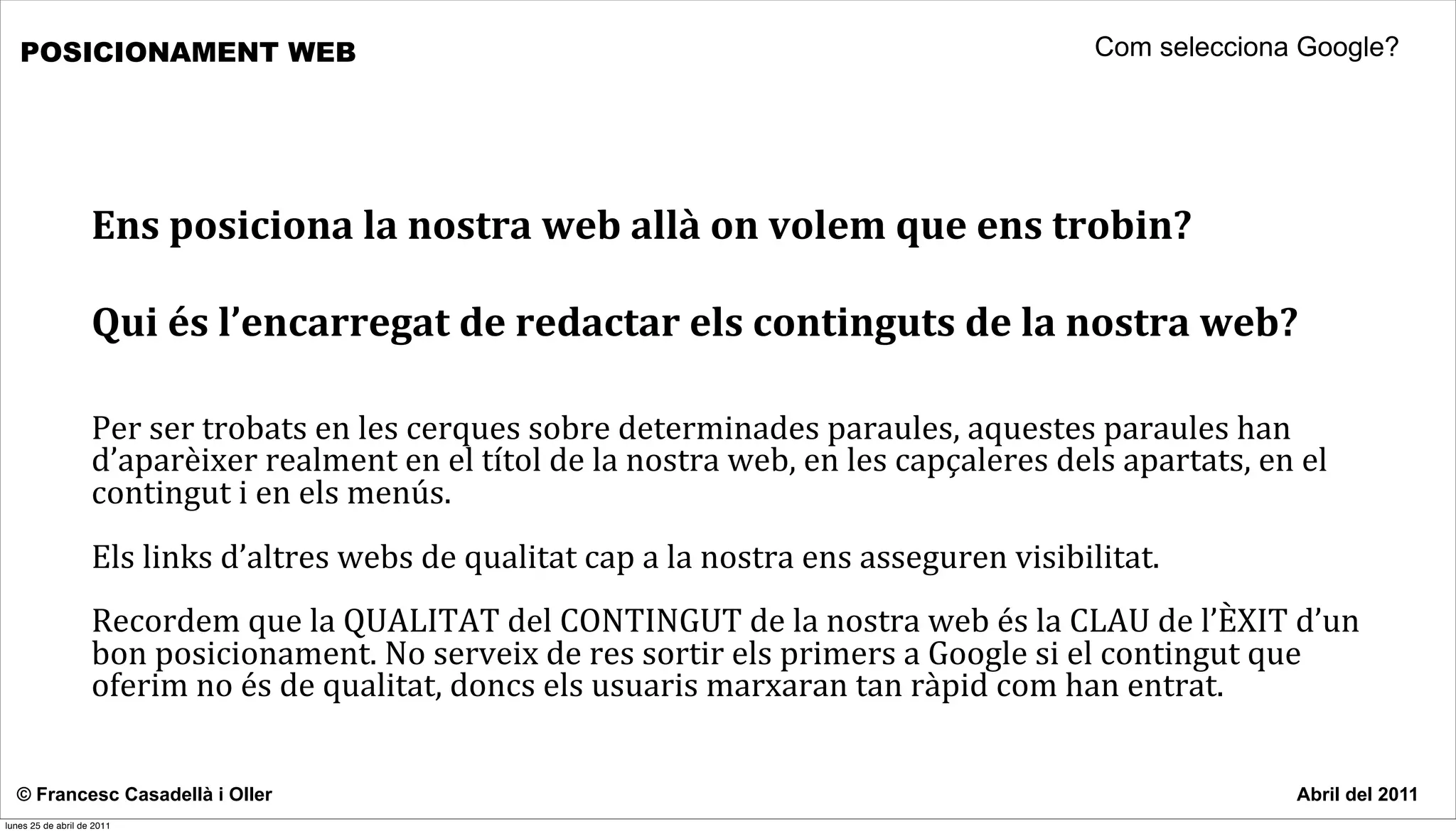POSICIONAMENT WEB                                                                                                               Com selecciona Google?




                    Ens	
  posiciona	
  la	
  nostra	
  web	
  allà	
  on	
  volem	
  que	
  ens	
  trobin?	
  

                    Qui	
  és	
  l’encarregat	
  de	
  redactar	
  els	
  continguts	
  de	
  la	
  nostra	
  web?

                    Per	
  ser	
  trobats	
  en	
  les	
  cerques	
  sobre	
  determinades	
  paraules,	
  aquestes	
  paraules	
  han	
  
                    d’aparèixer	
  realment	
  en	
  el	
  títol	
  de	
  la	
  nostra	
  web,	
  en	
  les	
  capçaleres	
  dels	
  apartats,	
  en	
  el	
  
                    contingut	
  i	
  en	
  els	
  menús.	
  
                    Els	
  links	
  d’altres	
  webs	
  de	
  qualitat	
  cap	
  a	
  la	
  nostra	
  ens	
  asseguren	
  visibilitat.	
  
                    Recordem	
  que	
  la	
  QUALITAT	
  del	
  CONTINGUT	
  de	
  la	
  nostra	
  web	
  és	
  la	
  CLAU	
  de	
  l’ÈXIT	
  d’un	
  
                    bon	
  posicionament.	
  No	
  serveix	
  de	
  res	
  sortir	
  els	
  primers	
  a	
  Google	
  si	
  el	
  contingut	
  que	
  
                    oferim	
  no	
  és	
  de	
  qualitat,	
  doncs	
  els	
  usuaris	
  marxaran	
  tan	
  ràpid	
  com	
  han	
  entrat.	
  	
  	
  	
  


  © Francesc Casadellà i Oller                                                                                                                           Abril del 2011
lunes 25 de abril de 2011
 