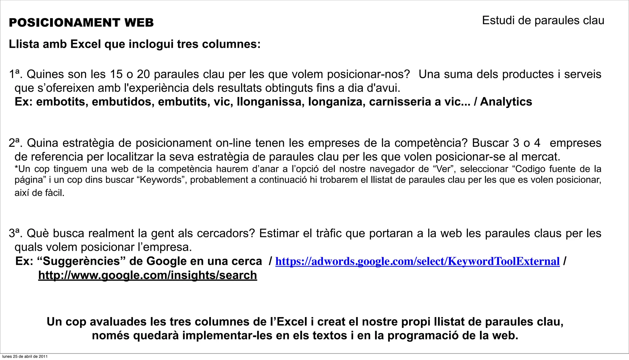 POSICIONAMENT WEB                                                                                                 Estudi de paraules clau

   Llista amb Excel que inclogui tres columnes:

   1ª. Quines son les 15 o 20 paraules clau per les que volem posicionar-nos? Una suma dels productes i serveis
    que s’ofereixen amb l'experiència dels resultats obtinguts fins a dia d'avui.
    Ex: embotits, embutidos, embutits, vic, llonganissa, longaniza, carnisseria a vic... / Analytics


   2ª. Quina estratègia de posicionament on-line tenen les empreses de la competència? Buscar 3 o 4 empreses
    de referencia per localitzar la seva estratègia de paraules clau per les que volen posicionar-se al mercat.
      *Un cop tinguem una web de la competència haurem d’anar a l’opció del nostre navegador de “Ver”, seleccionar “Codigo fuente de la
      página” i un cop dins buscar “Keywords”, probablement a continuació hi trobarem el llistat de paraules clau per les que es volen posicionar,
      així de fàcil.



   3ª. Què busca realment la gent als cercadors? Estimar el tràfic que portaran a la web les paraules claus per les
    quals volem posicionar l’empresa.
    Ex: “Suggerències” de Google en una cerca / https://adwords.google.com/select/KeywordToolExternal /
        http://www.google.com/insights/search


                        Un cop avaluades les tres columnes de l’Excel i creat el nostre propi llistat de paraules clau,
                               només quedarà implementar-les en els textos i en la programació de la web.
lunes 25 de abril de 2011
 
