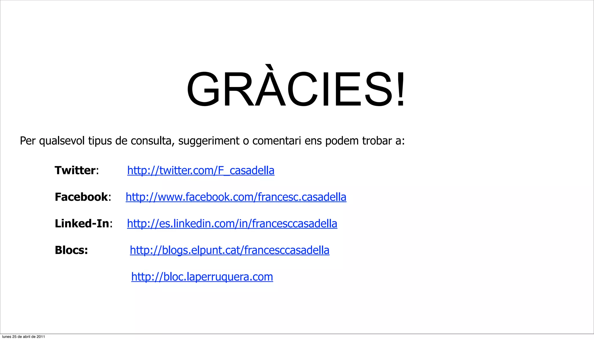 GRÀCIES!
          Per qualsevol tipus de consulta, suggeriment o comentari ens podem trobar a:

                            Twitter:     http://twitter.com/F_casadella

                            Facebook:    http://www.facebook.com/francesc.casadella

                            Linked-In:   http://es.linkedin.com/in/francesccasadella

                            Blocs:       http://blogs.elpunt.cat/francesccasadella

                                          http://bloc.laperruquera.com




lunes 25 de abril de 2011
 