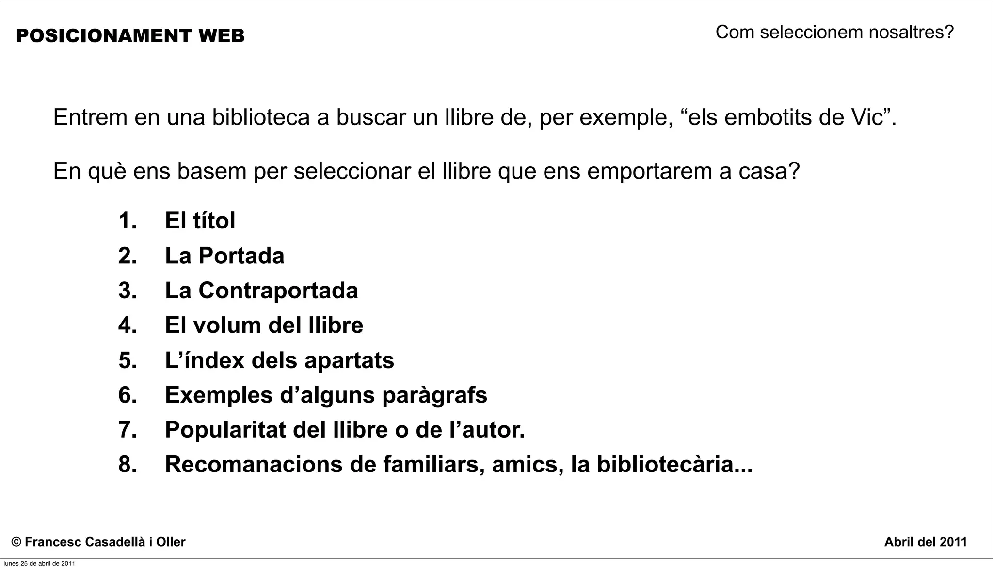 POSICIONAMENT WEB                                                              Com seleccionem nosaltres?



                 Entrem en una biblioteca a buscar un llibre de, per exemple, “els embotits de Vic”.

                 En què ens basem per seleccionar el llibre que ens emportarem a casa?

                            1.   El títol
                            2.   La Portada
                            3.   La Contraportada
                            4.   El volum del llibre
                            5.   L’índex dels apartats
                            6.   Exemples d’alguns paràgrafs
                            7.   Popularitat del llibre o de l’autor.
                            8.   Recomanacions de familiars, amics, la bibliotecària...


  © Francesc Casadellà i Oller                                                                       Abril del 2011
lunes 25 de abril de 2011
 