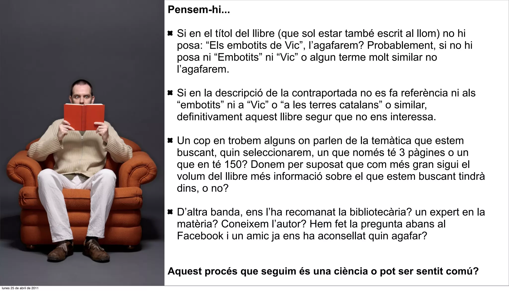 Pensem-hi...

                             Si en el títol del llibre (que sol estar també escrit al llom) no hi
                             posa: “Els embotits de Vic”, l’agafarem? Probablement, si no hi
                             posa ni “Embotits” ni “Vic” o algun terme molt similar no
                             l’agafarem.

                             Si en la descripció de la contraportada no es fa referència ni als
                             “embotits” ni a “Vic” o “a les terres catalans” o similar,
                             definitivament aquest llibre segur que no ens interessa.

                             Un cop en trobem alguns on parlen de la temàtica que estem
                             buscant, quin seleccionarem, un que només té 3 pàgines o un
                             que en té 150? Donem per suposat que com més gran sigui el
                             volum del llibre més informació sobre el que estem buscant tindrà
                             dins, o no?

                             D’altra banda, ens l’ha recomanat la bibliotecària? un expert en la
                             matèria? Coneixem l’autor? Hem fet la pregunta abans al
                             Facebook i un amic ja ens ha aconsellat quin agafar?


                            Aquest procés que seguim és una ciència o pot ser sentit comú?
lunes 25 de abril de 2011
 