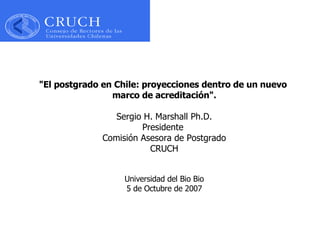 &quot;El postgrado en Chile: proyecciones dentro de un   nuevo  marco de acreditación&quot;. Sergio H. Marshall Ph.D. Presidente  Comisión Asesora de Postgrado CRUCH Universidad del Bio Bio 5 de Octubre de 2007 