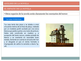 ANÁLISIS DE LA NOVELA
EL ESPACIO DE LA NOVELA
• Otros espacios de la novela serán claramente los escenarios del terror:
“La casa tenía dos pisos y se alzaba a unos
cincuenta metros de la línea de playa, rodeada
por un modesto jardín acotado por una cerca
blanca que pedía a gritos una mano de pintura.
Había sido construida en madera y, a
excepción del texto oscuro, estaba pintada de
blanco y se mantenía en razonable buen
estado, teniendo en cuenta la cercanía del mar
y el desgaste al que el viento húmedo e
impregnado de salitre la sometía a diario.”(p.
26)
La casa misteriosa
 