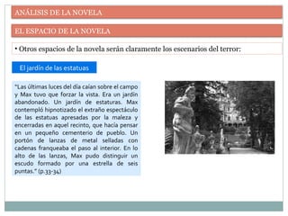 ANÁLISIS DE LA NOVELA
EL ESPACIO DE LA NOVELA
• Otros espacios de la novela serán claramente los escenarios del terror:
“Las últimas luces del día caían sobre el campo
y Max tuvo que forzar la vista. Era un jardín
abandonado. Un jardín de estaturas. Max
contempló hipnotizado el extraño espectáculo
de las estatuas apresadas por la maleza y
encerradas en aquel recinto, que hacía pensar
en un pequeño cementerio de pueblo. Un
portón de lanzas de metal selladas con
cadenas franqueaba el paso al interior. En lo
alto de las lanzas, Max pudo distinguir un
escudo formado por una estrella de seis
puntas.” (p.33-34)
El jardín de las estatuas
 