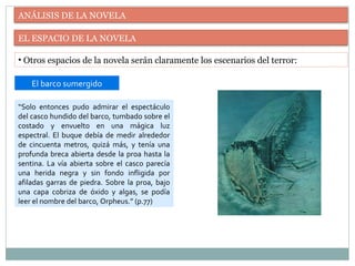 ANÁLISIS DE LA NOVELA
EL ESPACIO DE LA NOVELA
• Otros espacios de la novela serán claramente los escenarios del terror:
“Solo entonces pudo admirar el espectáculo
del casco hundido del barco, tumbado sobre el
costado y envuelto en una mágica luz
espectral. El buque debía de medir alrededor
de cincuenta metros, quizá más, y tenía una
profunda breca abierta desde la proa hasta la
sentina. La vía abierta sobre el casco parecía
una herida negra y sin fondo infligida por
afiladas garras de piedra. Sobre la proa, bajo
una capa cobriza de óxido y algas, se podía
leer el nombre del barco, Orpheus.” (p.77)
El barco sumergido
 