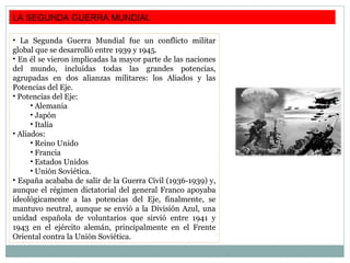 LA SEGUNDA GUERRA MUNDIAL
• La Segunda Guerra Mundial fue un conflicto militar
global que se desarrolló entre 1939 y 1945.
• En él se vieron implicadas la mayor parte de las naciones
del mundo, incluidas todas las grandes potencias,
agrupadas en dos alianzas militares: los Aliados y las
Potencias del Eje.
• Potencias del Eje:
• Alemania
• Japón
• Italia
• Aliados:
• Reino Unido
• Francia
• Estados Unidos
• Unión Soviética.
• España acababa de salir de la Guerra Civil (1936-1939) y,
aunque el régimen dictatorial del general Franco apoyaba
ideológicamente a las potencias del Eje, finalmente, se
mantuvo neutral, aunque se envió a la División Azul, una
unidad española de voluntarios que sirvió entre 1941 y
1943 en el ejército alemán, principalmente en el Frente
Oriental contra la Unión Soviética.
 