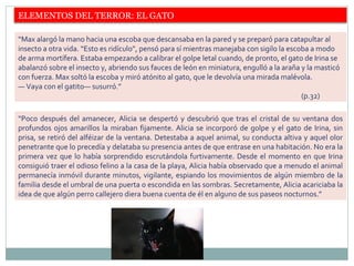 ELEMENTOS DEL TERROR: EL GATO
“Max alargó la mano hacia una escoba que descansaba en la pared y se preparó para catapultar al
insecto a otra vida. “Esto es ridículo”, pensó para sí mientras manejaba con sigilo la escoba a modo
de arma mortífera. Estaba empezando a calibrar el golpe letal cuando, de pronto, el gato de Irina se
abalanzó sobre el insecto y, abriendo sus fauces de león en miniatura, engulló a la araña y la masticó
con fuerza. Max soltó la escoba y miró atónito al gato, que le devolvía una mirada malévola.
— Vaya con el gatito— susurró.”
(p.32)
“Poco después del amanecer, Alicia se despertó y descubrió que tras el cristal de su ventana dos
profundos ojos amarillos la miraban fijamente. Alicia se incorporó de golpe y el gato de Irina, sin
prisa, se retiró del alféizar de la ventana. Detestaba a aquel animal, su conducta altiva y aquel olor
penetrante que lo precedía y delataba su presencia antes de que entrase en una habitación. No era la
primera vez que lo había sorprendido escrutándola furtivamente. Desde el momento en que Irina
consiguió traer el odioso felino a la casa de la playa, Alicia había observado que a menudo el animal
permanecía inmóvil durante minutos, vigilante, espiando los movimientos de algún miembro de la
familia desde el umbral de una puerta o escondida en las sombras. Secretamente, Alicia acariciaba la
idea de que algún perro callejero diera buena cuenta de él en alguno de sus paseos nocturnos.”
 