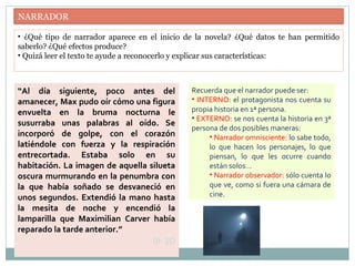 NARRADOR
• ¿Qué tipo de narrador aparece en el inicio de la novela? ¿Qué datos te han permitido
saberlo? ¿Qué efectos produce?
• Quizá leer el texto te ayude a reconocerlo y explicar sus características:
“Al día siguiente, poco antes del
amanecer, Max pudo oír cómo una figura
envuelta en la bruma nocturna le
susurraba unas palabras al oído. Se
incorporó de golpe, con el corazón
latiéndole con fuerza y la respiración
entrecortada. Estaba solo en su
habitación. La imagen de aquella silueta
oscura murmurando en la penumbra con
la que había soñado se desvaneció en
unos segundos. Extendió la mano hasta
la mesita de noche y encendió la
lamparilla que Maximilian Carver había
reparado la tarde anterior.”
(p. 35)
Recuerda que el narrador puede ser:
• INTERNO: el protagonista nos cuenta su
propia historia en 1ª persona.
• EXTERNO: se nos cuenta la historia en 3ª
persona de dos posibles maneras:
• Narrador omnisciente: lo sabe todo,
lo que hacen los personajes, lo que
piensan, lo que les ocurre cuando
están solos…
• Narrador observador: sólo cuenta lo
que ve, como si fuera una cámara de
cine.
 