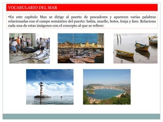 VOCABULARIO DEL MAR
•En este capítulo Max se dirige al puerto de pescadores y aparecen varias palabras
relacionadas con el campo semántico del puerto: bahía, muelle, botes, lonja y faro. Relaciona
cada una de estas imágenes con el concepto al que se refiere:
 