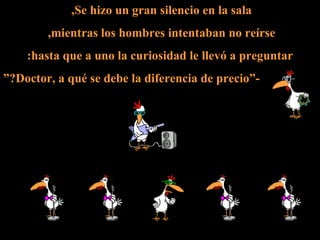 Se hizo un gran silencio en la sala,  mientras los hombres intentaban no reírse,  hasta que a uno la curiosidad le llevó a preguntar: -”Doctor, a qué se debe la diferencia de precio?” 