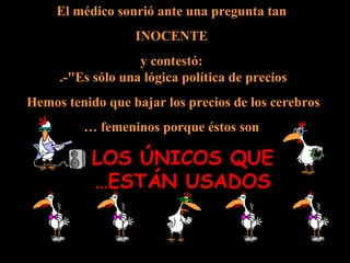 El médico sonrió ante una pregunta tan INOCENTE  y contestó: -"Es sólo una lógica política de precios.  Hemos tenido que bajar los precios de los cerebros  femeninos porque éstos son … LOS ÚNICOS QUE ESTÁN USADOS… 