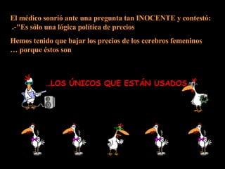El médico sonrió ante una pregunta tan INOCENTE y contestó: -"Es sólo una lógica política de precios.  Hemos tenido que bajar los precios de los cerebros femeninos porque éstos son … LOS ÚNICOS QUE ESTÁN USADOS… 