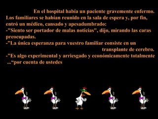 En el hospital había un paciente gravemente enfermo.  Los familiares se habían reunido en la sala de espera y, por fin, entró un médico, cansado y apesadumbrado: -&quot;Siento ser portador de malas noticias&quot;, dijo, mirando las caras preocupadas. -”La única esperanza para vuestro familiar consiste en un transplante de cerebro.  -”Es algo experimental y arriesgado y económicamente totalmente por cuenta de ustedes”...   