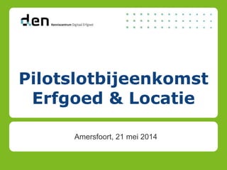 Pilotslotbijeenkomst
Erfgoed & Locatie
Amersfoort, 21 mei 2014
 