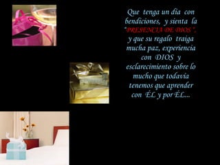 Que  tenga un día  con   bendiciones,  y sienta  la  “ PRESENCIA DE DIOS “,   y que su regalo  traiga   mucha paz, experiencia con  DIOS  y   esclarecimiento sobre lo mucho que todavía   tenemos que aprender con  ÉL y por ÉL... 