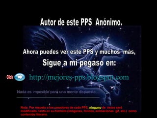 Autor de este PPS  Anónimo. Ahora puedes ver este PPS y muchos  más, Sigue a mi pegaso en: http://mejores-pps.blogspot.com   Nada es imposible para una mente dispuesta,… Click Nota: Por respeto a los creadores de cada PPS,   ninguno  de  éstos será modificado, tanto en su formato (imágenes, fondos, animaciones  gif, etc.)  como contenido literario. 