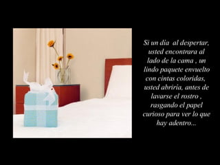 Si un día  al despertar, usted encontrara al lado de la cama , un lindo paquete envuelto con cintas coloridas,  usted abriría, antes de lavarse el rostro , rasgando el papel curioso para ver lo que hay adentro... 