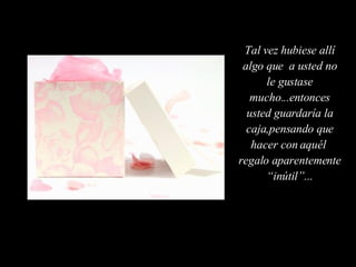 Tal vez hubiese allí algo que  a usted no le gustase mucho...entonces usted guardaría la caja,pensando que hacer con aquél  regalo aparentemente “inútil”... 