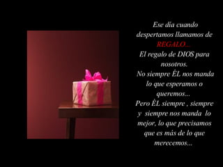 Ese día cuando despertamos llamamos de  REGALO...   El regalo de DIOS para nosotros. No siempre ÉL nos manda lo que esperamos o queremos...  Pero ÉL siempre , siempre y  siempre nos manda  lo mejor, lo que precisamos que es más de lo que merecemos...  