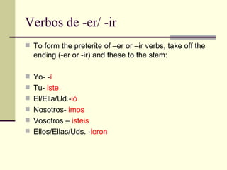 Verbos de -er/ -ir To form the preterite of –er or –ir verbs, take off the ending (-er or -ir) and these to the stem: Yo- - í Tu-  iste El/Ella/Ud.- i ó Nosotros-  imos Vosotros –  isteis Ellos/Ellas/Uds. - ieron 