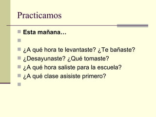 Practicamos Esta mañana…   ¿A qué hora te levantaste? ¿Te bañaste? ¿Desayunaste? ¿Qué tomaste? ¿A qué hora saliste para la escuela? ¿A qué clase asisiste primero?   