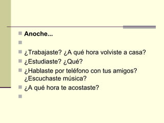 Anoche...   ¿Trabajaste? ¿A qué hora volviste a casa? ¿Estudiaste? ¿Qué? ¿Hablaste por teléfono con tus amigos? ¿Escuchaste música? ¿A qué hora te acostaste?    
