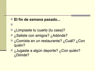El fin de semana pasado...   ¿Limpiaste tu cuarto (tu casa)? ¿Saliste con amigos? ¿Adónde? ¿Comiste en un restaurante? ¿Cuál? ¿Con quién?  ¿Jugaste a algún deporte? ¿Con quién? ¿Dónde? 