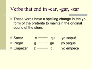 Verbs that end in -car, -gar, -zar These verbs have a spelling change in the yo form of the preterite to maintain the original sound of the stem. Sacar  c  qu  yo saqu é Pagar  g  gu  yo pagu é Empezar  z  c  yo empec é   