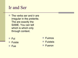 Ir and Ser The verbs ser and ir are irregular in the preterite. The are exactly the SAME. You can tell which is which only through context. Fui Fuiste  Fue  Fuimos  Fuisteis Fueron 