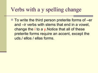Verbs with a y spelling change To write the third person preterite forms of –er and –ir verbs with stems that end in a vowel, change the   í  to a  y .Notice that all of these preterite forms require an accent, except the uds./ ellos / ellas forms. 