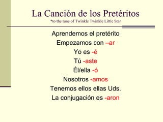 La Canción de los Pretéritos *to the tune of Twinkle Twinkle Little Star Aprendemos el pretérito Empezamos con  –ar Yo es  -é Tú  -aste Él/ella  -ó Nosotros  -amos Tenemos ellos ellas Uds. La conjugación es  -aron 