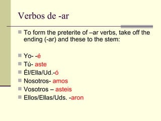 Verbos de -ar To form the preterite of –ar verbs, take off the ending (-ar) and these to the stem: Yo- - é Tú-  aste Él/Ella/Ud.- ó Nosotros-  amos Vosotros –  asteis Ellos/Ellas/Uds. - aron 