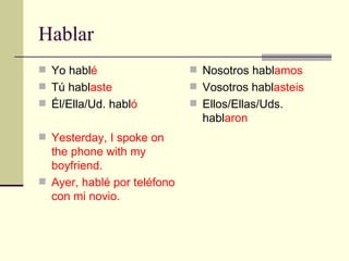 Hablar Yo habl é T ú  habl aste Él/Ella/Ud. habl ó Yesterday, I spoke on the phone with my boyfriend. Ayer, hablé por teléfono con mi novio. Nosotros habl amos Vosotros habl asteis Ellos/Ellas/Uds. habl aron 