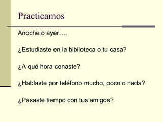 Practicamos Anoche o ayer…. ¿ Estudiaste en la bibiloteca o tu casa? ¿ A qu é  hora cenaste? ¿ Hablaste por tel é fono mucho, poco o nada? ¿ Pasaste tiempo con tus amigos? 
