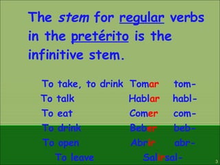 The  stem  for  regular  verbs in the  pretérito  is the infinitive stem. To take, to drink  Tom ar tom- To talk Habl ar habl- To eat  Com er com- To drink Beb er beb- To open Abr ir abr- To leave Sal ir sal- 