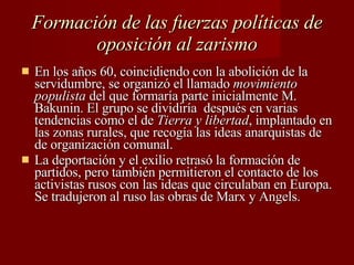 Formación de las fuerzas políticas de oposición al zarismo En los años 60, coincidiendo con la abolición de la servidumbre, se organizó el llamado  movimiento populista  del que formaría parte inicialmente M. Bakunin. El grupo se dividiría  después en varias tendencias como el de  Tierra y libertad , implantado en las zonas rurales, que recogía las ideas anarquistas de de organización comunal. La deportación y el exilio retrasó la formación de partidos, pero también permitieron el contacto de los activistas rusos con las ideas que circulaban en Europa. Se tradujeron al ruso las obras de Marx y Angels. 