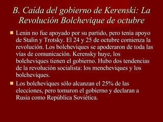B.  Caída del gobierno de Kerenski: La Revolución Bolchevique de octubre Lenin no fue apoyado por su partido, pero tenía apoyo de Stalin y Trotsky. El 24 y 25 de octubre comienza la revolución. Los bolcheviques se apoderaron de toda las vías de comunicación. Kerensky huye, los bolcheviques tienen el gobierno. Hubo dos tendencias de la revolución socialista: los mencheviques y los bolcheviques. Los bolcheviques sólo alcanzan el 25% de las elecciones, pero tomaron el gobierno y declaran a Rusia como República Soviética. 