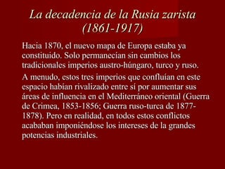 La decadencia de la Rusia zarista (1861-1917) Hacia 1870, el nuevo mapa de Europa estaba ya constituido. Solo permanecían sin cambios los tradicionales imperios austro-húngaro, turco y ruso.  A menudo, estos tres imperios que confluían en este espacio habían rivalizado entre sí por aumentar sus áreas de influencia en el Mediterráneo oriental (Guerra de Crimea, 1853-1856; Guerra ruso-turca de 1877-1878). Pero en realidad, en todos estos conflictos acababan imponiéndose los intereses de la grandes potencias industriales. 